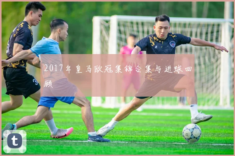 2017年皇马欧冠集锦合集与进球回顾