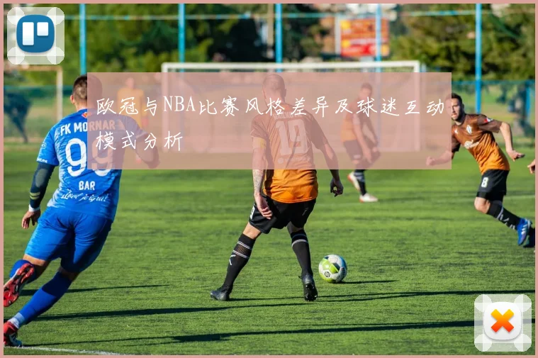 欧冠与NBA比赛风格差异及球迷互动模式分析