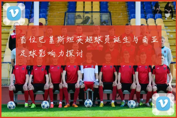 首位巴基斯坦英超球员诞生与南亚足球影响力探讨